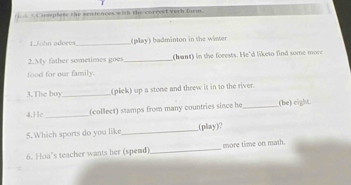 Complete the sentences with the correct verb form. 
1John adores_ (play) badminton in the winter 
2.My father sometimes goes_ (hunt) in the forests. He’d liketo find some more 
food for our family. 
3.The boy_ (pick) up a stone and threw it in to the river. 
4.He _(collect) stamps from many countries since he_ (be) eight. 
5. Which sports do you like _(play)? 
6. Hoa’s teacher wants her (spend) _more time on math.