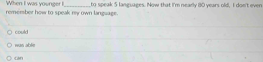 When I was younger I_ to speak 5 languages. Now that I'm nearly 80 years old, I don't even
remember how to speak my own language.
could
was able
can