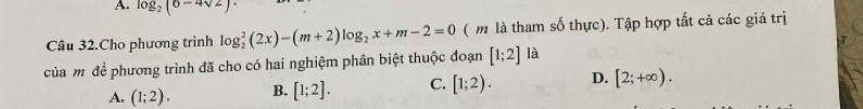 log _2(6-4sqrt(2))
Câu 32.Cho phương trình log _2^(2(2x)-(m+2)log _2)x+m-2=0 ( m là tham số thực). Tập hợp tất cả các giá trị
của mỹ để phương trình đã cho có hai nghiệm phân biệt thuộc đoạn [1;2] là
A. (1;2). B. [1;2]. C. [1;2). D. [2;+∈fty ).