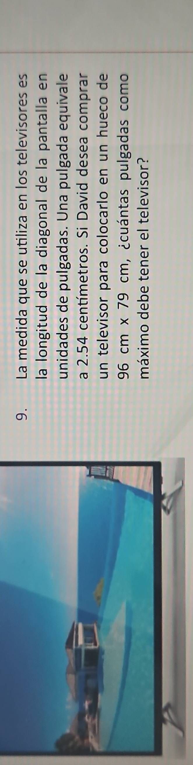 La medida que se utiliza en los televisores es 
la longitud de la diagonal de la pantalla en 
unidades de pulgadas. Una pulgada equivale 
a 2.54 centímetros. Si David desea comprar 
un televisor para colocarlo en un hueco de
96cm* 79cm ,¿cuántas pulgadas como 
máximo debe tener el televisor?