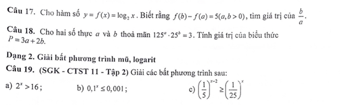 Cho hàm số y=f(x)=log _2x. Biết rằng f(b)-f(a)=5(a,b>0) , tìm giá trị của  b/a . 
Câu 18. Cho hai số thực # và b thoả mãn 125^a· 25^b=3. Tính giá trị của biểu thức
P=3a+2b. 
Dạng 2. Giãi bất phương trình mũ, logarit 
Câu 19. (SGK - CTST 11 - Tập 2) Giải các bất phương trình sau: 
a) 2^x>16 : b) 0,1^x≤ 0,001. 
c) ( 1/5 )^x-2≥ ( 1/25 )^x