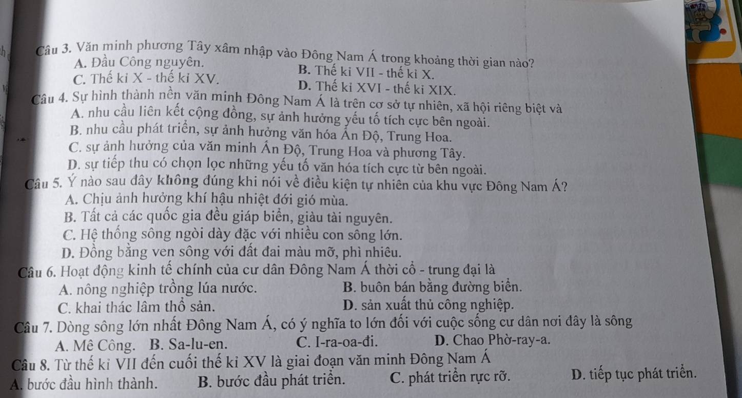 Văn minh phương Tây xâm nhập vào Đông Nam Á trong khoảng thời gian nào?
A. Đầu Công nguyên. B. Thế ki VII - thế kỉ X.
C. Thế ki X - thế ki XV. D. Thế ki XVI - thế ki XIX.
Câu 4. Sự hình thành nền văn minh Đông Nam Á là trên cơ sở tự nhiên, xã hội riêng biệt và
A. nhu cầu liên kết cộng đồng, sự ảnh hưởng yếu tố tích cực bên ngoài.
B. nhu cầu phát triển, sự ảnh hưởng văn hóa Ấn Độ, Trung Hoa.
C. sự ảnh hưởng của văn minh Ấn Độ, Trung Hoa và phương Tây.
D. sự tiếp thu có chọn lọc những yếu tố văn hóa tích cực từ bên ngoài.
Câu 5. Ý nào sau đây không đúng khi nói về điều kiện tự nhiên của khu vực Đông Nam Á?
A. Chịu ảnh hưởng khí hậu nhiệt đới gió mùa.
B. Tất cả các quốc gia đều giáp biển, giàu tài nguyên.
C. Hệ thống sông ngòi dày đặc với nhiều con sông lớn.
D. Đồng bằng ven sông với đất đai màu mỡ, phì nhiêu.
Câu 6. Hoạt động kinh tế chính của cư dân Đông Nam Á thời cổ - trung đại là
A. nông nghiệp trồng lúa nước. B. buôn bán bằng đường biển.
C. khai thác lâm thổ sản. D. sản xuất thủ công nghiệp.
Câu 7. Dòng sông lớn nhất Đông Nam Á, có ý nghĩa to lớn đối với cuộc sống cư dân nơi đây là sông
A. Mê Công. B. Sa-lu-en. C. I-ra-oa-đi. D. Chao Phờ-ray-a.
Câu 8. Từ thế kỉ VII đến cuối thế kỉ XV là giai đoạn văn minh Đông Nam Á
A. bước đầu hình thành. B. bước đầu phát triển. C. phát triển rực rỡ. D. tiếp tục phát triển.