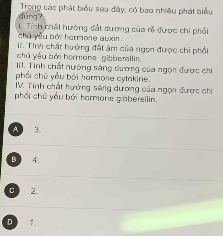 Trong các phát biểu sau đây, có bao nhiêu phát biểu
đúng?
I. Tính chất hướng đất dương của rễ được chi phối
chủ yếu bởi hormone auxin.
II. Tính chất hướng đất âm của ngọn được chi phối
chủ yếu bởi hormone gibberellin.
III. Tính chất hướng sáng dương của ngọn được chi
phối chủ yếu bởi hormone cytokine.
IV. Tính chất hướng sáng dương của ngọn được chi
phối chủ yếu bởi hormone gibberellin.
A 3.
B 4.
C 2.
D 1.