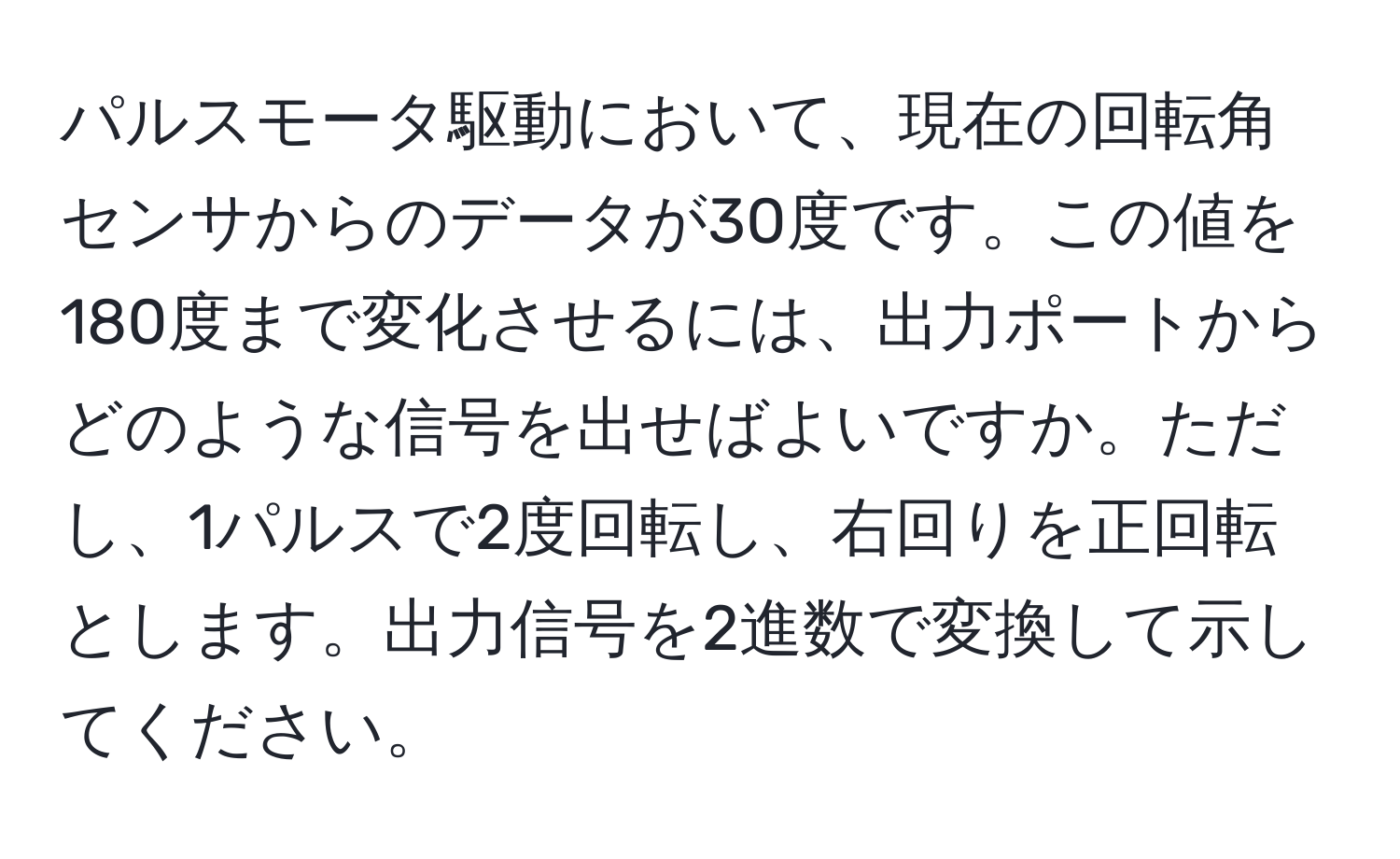 パルスモータ駆動において、現在の回転角センサからのデータが30度です。この値を180度まで変化させるには、出力ポートからどのような信号を出せばよいですか。ただし、1パルスで2度回転し、右回りを正回転とします。出力信号を2進数で変換して示してください。