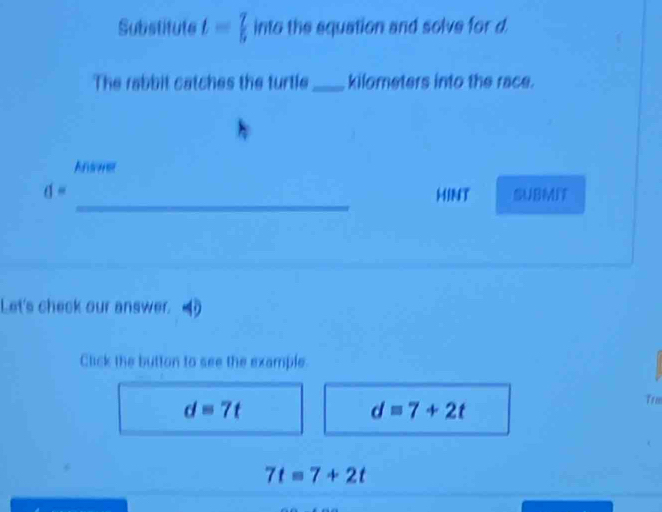 Substitute t= 7/5  into the equation and solve for d.
The rabbit catches the turtle_ kilometers into the race.
Anser
_
d= HINT SUBMIT
Let's check our answer.
Click the button to see the example.
d=7t
d=7+2t
Trm
7t=7+2t