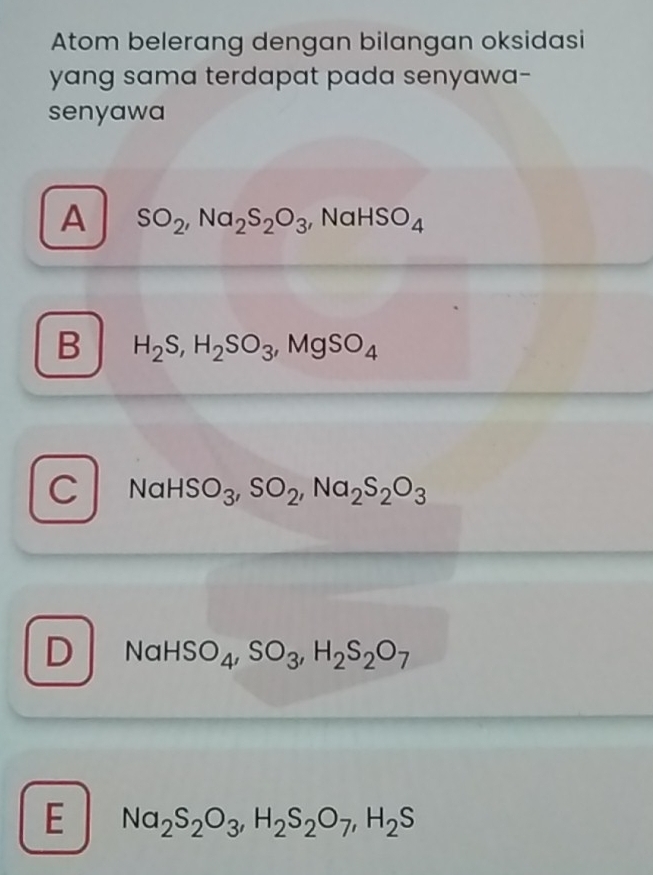 Atom belerang dengan bilangan oksidasi
yang sama terdapat pada senyawa-
senyawa
A SO_2, Na_2S_2O_3 , Na HSO_4
B H_2S, H_2SO_3, MgSO_4
C NaHSO_3, SO_2, Na_2S_2O_3
D NaHSO_4, SO_3, H_2S_2O_7
E Na_2S_2O_3, H_2S_2O_7, H_2S