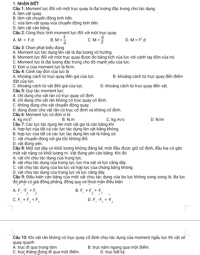 NHẠN BIẾT
Câu 1: Moment lực đối với một trục quay là đại lượng đặc trưng cho tác dụng
A. làm vật quay.
B. làm vật chuyển động tịnh tiến.
C. vừa làm vật quay vừa chuyển động tịnh tiến.
D. làm vật cân bằng.
Câu 2: Công thức tính moment lực đối với một trục quay
A. M=F.d B. M= F/d  C. M= d/F  D. M=F^2.d
Câu 3: Chọn phát biểu đúng
A. Moment lực tác dụng lên vật là đại lượng vô hướng.
B. Moment lực đối với một trục quay được đo bằng tích của lực với cánh tay đòn của nó.
C. Moment lực là đại lượng đặc trưng cho độ mạnh yếu của lực.
D. Đơn vị của moment lực là N/m.
Câu 4: Cánh tay đòn của lực là
A. khoảng cách từ trục quay đến giá của lực. B. khoảng cách từ trục quay đến điểm
đặt của lực.
C. khoảng cách từ vật đến giá của lực. D. khoảng cách từ trục quay đến vật.
Câu 5: Quy tắc moment lực:
A. chỉ dùng cho vật rắn có trục quay cố định.
B. chỉ dùng cho vật rắn không có trục quay cố định.
C. không dùng cho vật chuyển động quay.
D. dùng được cho vật rằn có trục cố định và không cố định.
Câu 6: Moment lực có đơn vị là
A. kg. m/s^2 B. N.m C. kg.m/s D. N/m
Câu 7: Các lực tác dụng lên một vật gọi là cân bằng khi
A. hợp lực của tất cả các lực tác dụng lên vật bằng không.
B. hợp lực của tất cả các lực tác dụng lên vật là hằng số.
C. vật chuyển động với gia tốc không đổi.
D. vật đứng yên.
Câu 8: Một sợi dây có khối lượng không đáng kể, một đầu được giữ cố định, đầu kia có gắn
một vật nặng có khối lượng m. Vật đứng yên cân bằng. Khi đó
A. vật chỉ chịu tác dụng của trọng lực.
B. vật chịu tác dụng của trọng lực, lực ma sát và lực căng dây.
C. vật chịu tác dụng của ba lực và hợp lực của chúng bằng không.
D. vật chịu tác dụng của trọng lực và lực căng dây.
Câu 9: Điều kiện cân bằng của một vật chịu tác dụng của ba lực không song song là: Ba lực
đó phải có giá đồng phẳng, đồng quy và thoả mãn điều kiện
B.
A. F_1-F_3=F_2 F_1+F_3=-F_2 □
D.
C. F_1+F_2=F_3 F_1-F_2=-F_3
Câu 10: Khi vật rắn không có trục quay cố định chịu tác dụng của moment ngẫu lực thì vật sẽ
quay quanh
A. trục đi qua trọng tâm. B. trục nằm ngang qua một điểm.
C. trục thẳng đứng đi qua một điểm. D. trục bất kỳ.