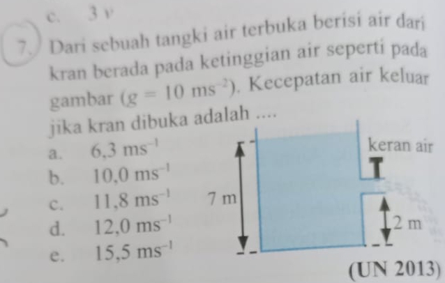 c. 3 v
7. Dari sebuah tangki air terbuka berisi air dari
kran berada pada ketinggian air seperti pada
gambar (g=10ms^(-2)). Kecepatan air keluar
jika kran dibuka dalah ....
a. 6.3ms^(-1)
b. 10.0ms^(-1)
c. 11,8ms^(-1)
d. 12,0ms^(-1)
e. 15,5ms^(-1)
(UN 2013)