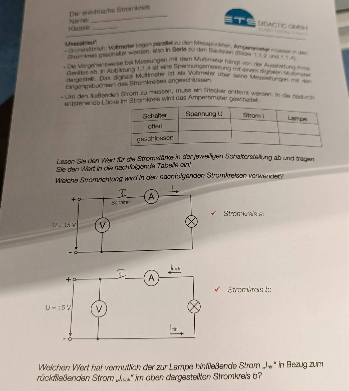 Der elektrische Stromkreis
Name:
_
T DIDACTIC GMBH
Klasse:_
DABC Ina no
Messablauf:
- Grundsätzlich: Voltmeter liegen parallel zu den Messpunkten, Amperemeter müssen in den
Stromkreis geschaltet werden, also in Serie zu den Bauteilen (Bilder 1.1.2 und 1.1.4).
- Die Vorgehensweise bei Messungen mit dem Multimeter hängt von der Ausstattung ihres
Gerätes ab. In Abbildung 1.1.4 ist eine Spannungsmessung mit einem digitalen Multimeter
dargestellt. Das digitale Multimeter ist als Voltmeter über seine Messleitungen mit den
Eingangsbuchsen des Stromkreises angeschlossen.
- Um den fließenden Strom zu messen, muss ein Stecker entfernt werden. In die dadurch
entstehende Lüc im Stromkreis wird das Amperemeter geschaltet.
Lesen Sie den Wert für die Stromstärke in der jeweiligen Schalterstellung ab und tragen
Sie den Wert in die nachfolgende Tabelle ein!
Welche Stromrichtung wird in den nachfolgenden Stromkreisen verwendet?
Stromkreis a:
Stromkreis b:
Welchen Wert hat vermutlich der zur Lampe hinfließende Strom „h in Bezug zum
rückfließenden Strom „h' im oben dargestellten Stromkreis b?