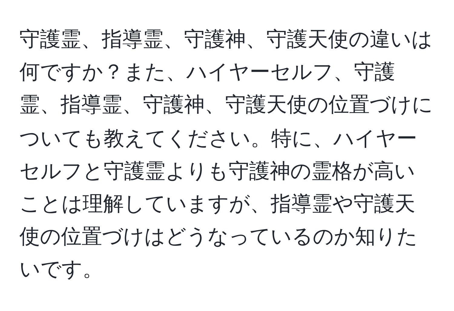 守護霊、指導霊、守護神、守護天使の違いは何ですか？また、ハイヤーセルフ、守護霊、指導霊、守護神、守護天使の位置づけについても教えてください。特に、ハイヤーセルフと守護霊よりも守護神の霊格が高いことは理解していますが、指導霊や守護天使の位置づけはどうなっているのか知りたいです。