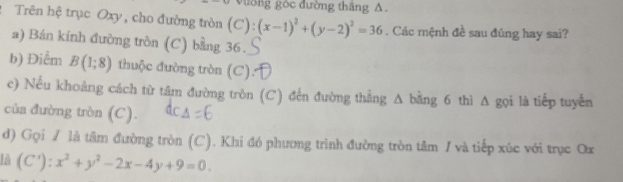 vờng gòc đường thăng A.
: Trên hệ trục Oxy, cho đường tròn (C): (x-1)^2+(y-2)^2=36. Các mệnh đề sau đúng hay sai?
a) Bán kính đường tròn (C) bằng 36.
b) Điểm B(1;8) thuộc đường tròn (C):
c) Nếu khoảng cách từ tâm đường tròn (C) đến đường thẳng A bằng 6 thì Δ gọi là tiếp tuyến
của đường tròn (C).
d) Gọi / là tâm đường tròn (C). Khi đó phương trình đường tròn tâm / và tiếp xúc với trục Ox
là (C'):x^2+y^2-2x-4y+9=0.