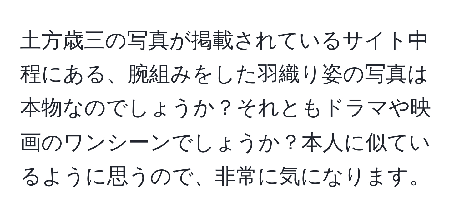 土方歳三の写真が掲載されているサイト中程にある、腕組みをした羽織り姿の写真は本物なのでしょうか？それともドラマや映画のワンシーンでしょうか？本人に似ているように思うので、非常に気になります。