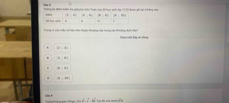 Thống kê điểm kiếm tra giữa kỳ môn Toán của 30 học sinh lớp 11C5 được ghi lại ở bảng sau:
Trung vi của mẫu số liệu trên thuộc khoảng nào trong các khoảng dưới đây?
Chọn một đáp án đúng
A [2;4).
B [4;6).
C [6;8).
D [8;10)
Câu 4
Trong không gian Ozyz, cho vector u=vector i-3vector k Tọa độ của vecto vector u lè: