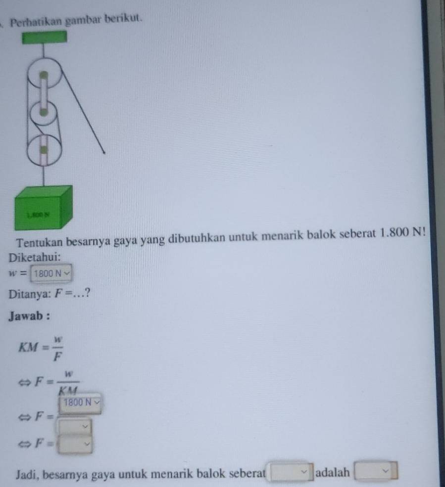 Perhatikan gambar berikut.
Tentukan besarnya gaya yang dibutuhkan untuk menarik balok seberat 1.800 N!
Diketahui:
w=1800N
Ditanya: F=.. _ ?
Jawab :
KM= w/F 
F= w/KM 
F= 1800N/□  
F= □
Jadi, besarnya gaya untuk menarik balok seberat □ adalah □