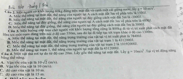 Một người có khối lượng 60kg đứng trên mặt đất và cạnh một cái giếng nước, lấy g=10m/s^2.
A. Mốc thể năng tại mặt đất, thể năng của người tại A cách mặt đất 3m về phía trên là 1500J.
B. Mộc thể năng tại mặt đất, thể năng của người tại đáy giếng cách mặt đất 5m là -3000J.
C. Mốc thể năng tại đáy giếng, thể năng của người tại A cách mặt đất 3m về phía trên là 4800J.
D. Mốc thể năng tại đáy giếng, thể năng của người tại đáy giếng cách mặt đất 5m là 3000J.
Câu 3. Một buồng cáp treo chở người với khổi lượng tổng cộng là 800kg đi từ vị trí xuất phát cách mặt đất
0m tới một trạm dùng trên núi ở độ cao 550m, sau đỏ lại đi tiếp tục tới trạm khác ở độ cao 1300m.
A. Mốc thể năng tại mặt đất, thế năng trọng trường của vật tại vị trí xuất phát là 78400J.
B. Mốc thể năng tại mặt đất, thể năng trọng trường của vật tại trạm 1 là 4312000J.
C. Mốc thế năng tại mặt đất, thế năng trọng trường của vật tại trạm 2 là 10192000J.
D. Mốc thế năng tại trạm 1, thế năng của người tại mặt đất là 4312000J.
Câu 4. Một vật thả rơi tự do từ độ cao 20m. Lấy gốc thể năng tại mặt đất. Lấy g=10m/s^2.Tại vị tri động năng
bằng thế năng.
A. Vận tốc của vật là 10sqrt(2)(m/s).
B. Vận tốc của vật là 10 (m/s).
C. độ cao của vật là 10 m.
C. độ cao của vật là 15 m.