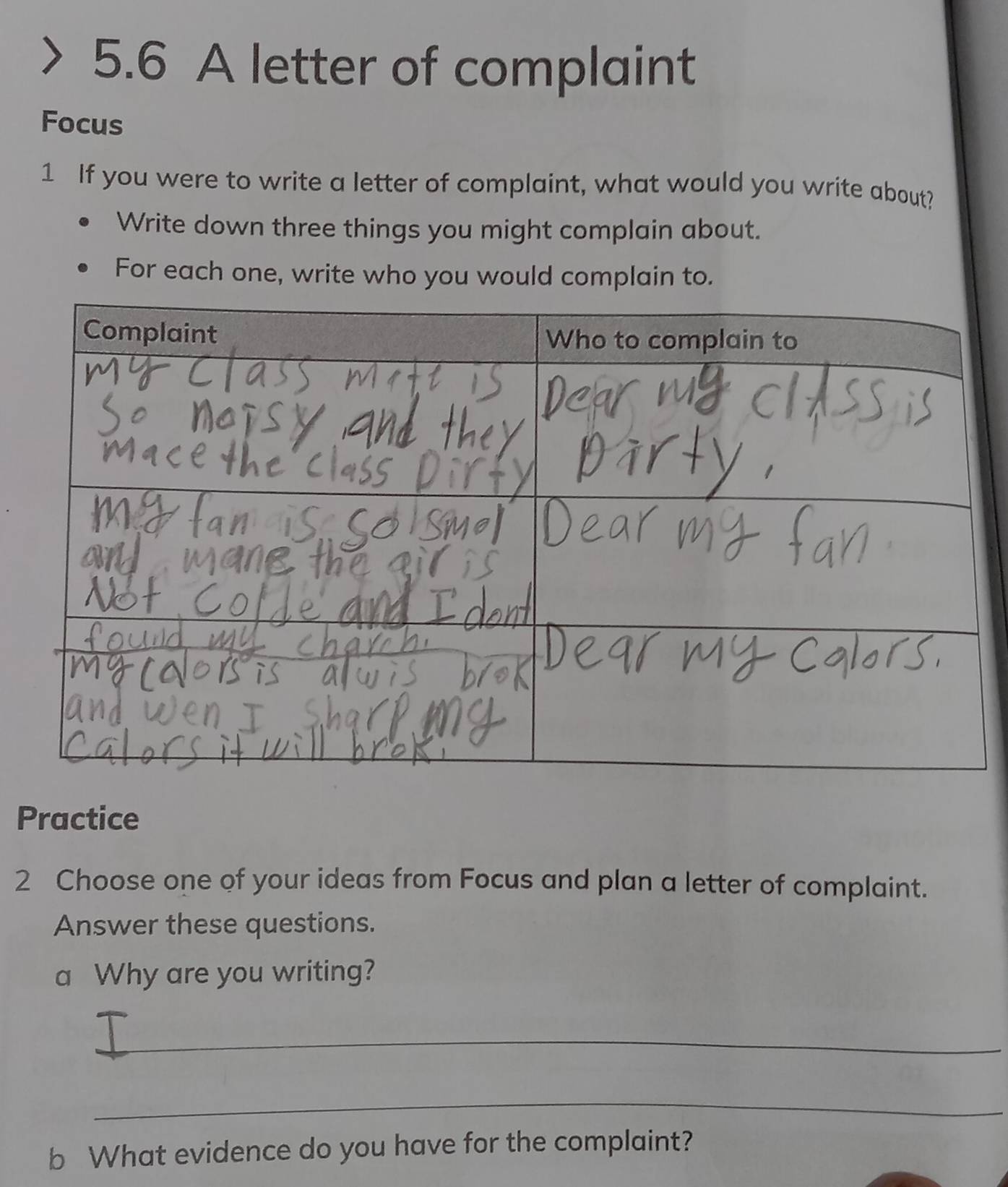 5.6 A letter of complaint 
Focus 
1 If you were to write a letter of complaint, what would you write about? 
Write down three things you might complain about. 
For each one, write who you would complain to. 
Practice 
2 Choose one of your ideas from Focus and plan a letter of complaint. 
Answer these questions. 
a Why are you writing? 
_ 
_ 
b What evidence do you have for the complaint?