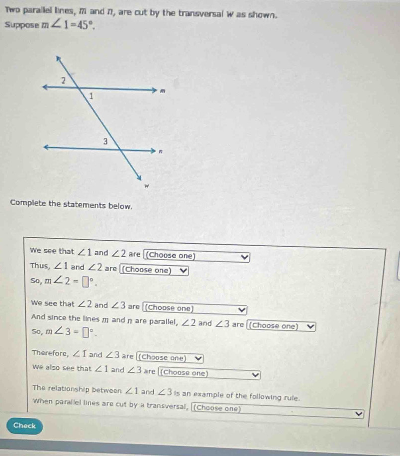 Two parallel lines, M and 7, are cut by the transversal W as shown. 
Suppose m∠ 1=45°. 
Complete the statements below. 
We see that ∠ 1 and ∠ 2 are (Choose one) I 
Thus, ∠ 1 and ∠ 2 are (Choose one) 
So, m∠ 2=□°. 
We see that ∠ 2 and ∠ 3 are (Choose one) 
And since the lines m and η are parallel, ∠ 2 and ∠ 3 are (Choose one) 
So, m∠ 3=□°. 
Therefore, ∠ I and ∠ 3 are (Choose one) 
We also see that ∠ 1 and ∠ 3 are [(Choose one) 
The relationship between ∠ 1 and ∠ 3 is an example of the following rule. 
When parallel lines are cut by a transversal, [(Choose one) 
Check