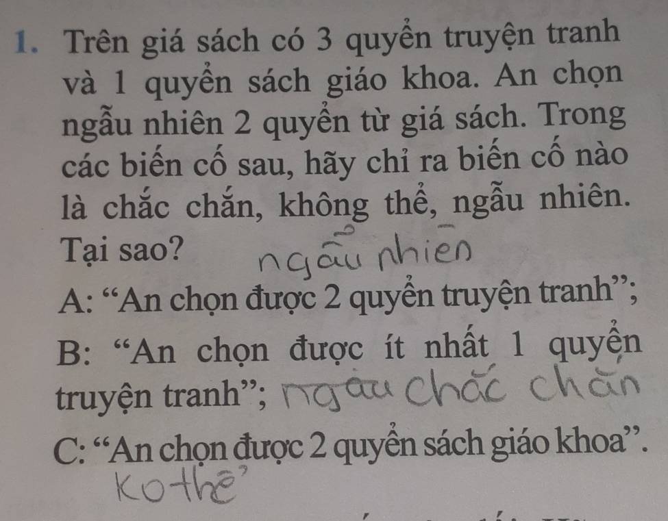 Trên giá sách có 3 quyền truyện tranh
và 1 quyển sách giáo khoa. An chọn
ngẫu nhiên 2 quyền từ giá sách. Trong
các biến cố sau, hãy chỉ ra biến cố nào
là chắc chắn, không thể, ngẫu nhiên.
Tại sao?
A: “An chọn được 2 quyền truyện tranh”;
B: “An chọn được ít nhất 1 quyển
truyện tranh”;
C: “An chọn được 2 quyển sách giáo khoa”.