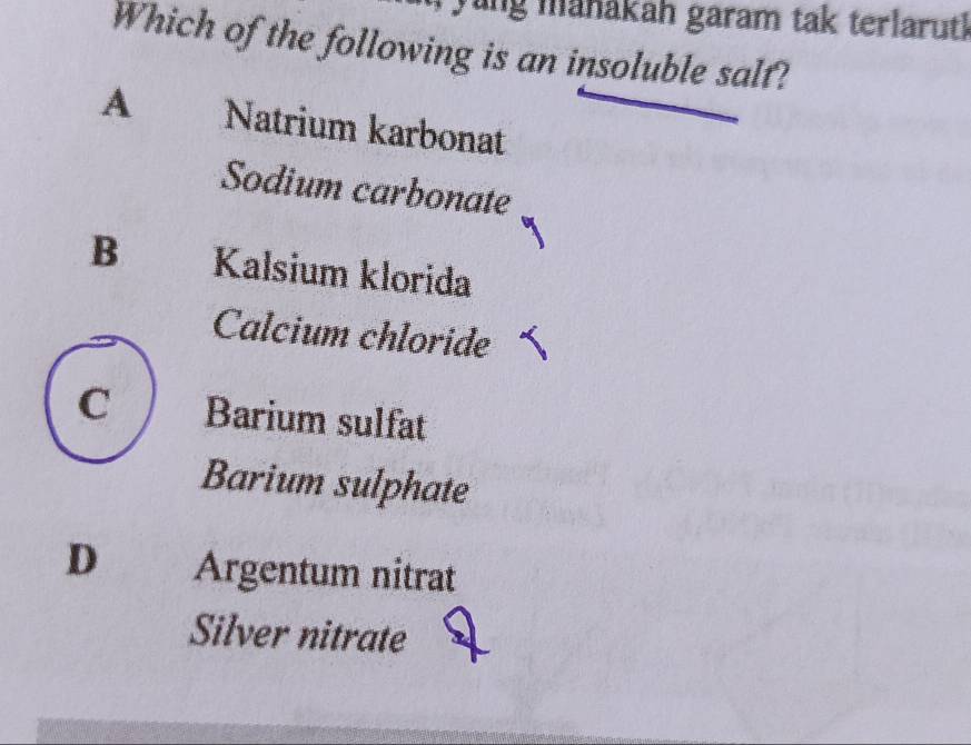 Tang manákah garam tak terlaruth
Which of the following is an insoluble salt?
A Natrium karbonat
Sodium carbonate
B Kalsium klorida
Calcium chloride
C Barium sulfat
Barium sulphate
D Argentum nitrat
Silver nitrate