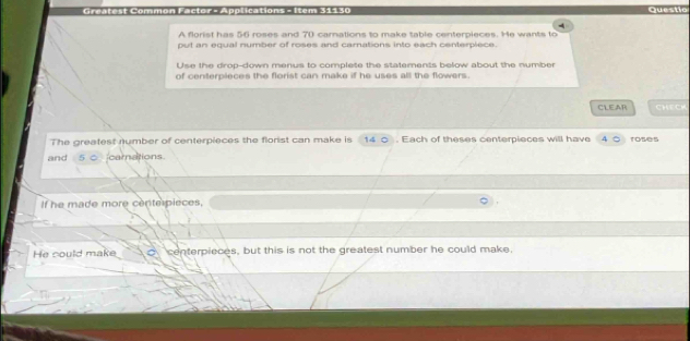 Ammon Féctor - Apolications - Item 31130 Questio 
4 
A florist has 56 roses and 70 carnations to make table centerpieces. He wants to 
put an equal number of roses and carnations into each centerplece. 
Use the drop-down menus to complete the statements below about the number 
of centerpieces the florist can make if he uses all the flowers. 
CLEAR CHE CH 
The greatest number of centerpieces the florist can make is 14 0. Each of theses centerpieces will have roses 
and 5 c carnations. 
If he made more cente pieces, 
He could make centerpieces, but this is not the greatest number he could make,