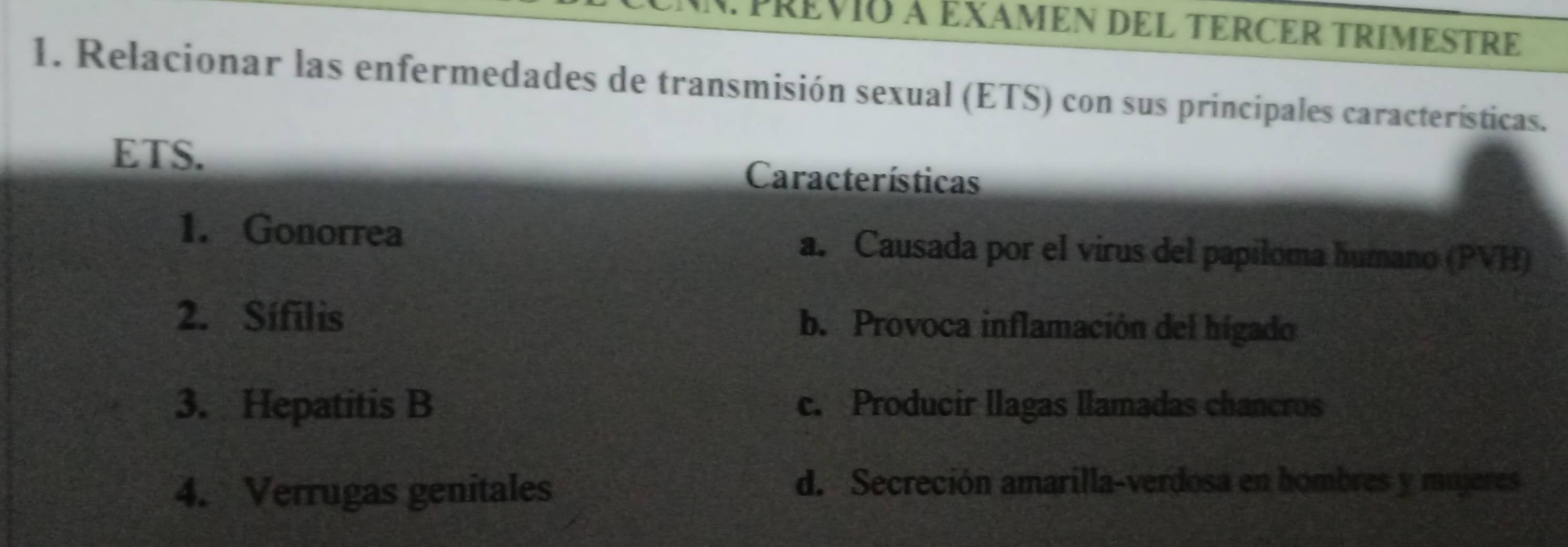 PREVIO à EXAMEN DEL TERCER TRIMESTRE
1. Relacionar las enfermedades de transmisión sexual (ETS) con sus principales características.
ETS. Características
1. Gonorrea a. Causada por el virus del papiloma humano (PVH)
2. Sífilis b. Provoca inflamación del hígado
3. Hepatitis B c. Producir llagas llamadas chancros
4. Verrugas genitales
d. Secreción amarilla-verdosa en hombres y mujeres