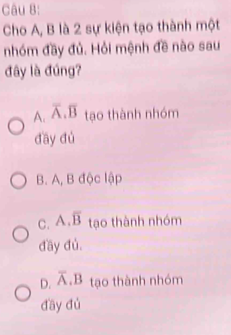 Cho A, B là 2 sự kiện tạo thành một
nhóm đầy đủ. Hỏi mệnh đề nào sau
đây là đúng?
A. overline A.overline B tạo thành nhóm
day dú
B. A, B độc lập
C. A. overline B tạo thành nhóm
đầy đủ,
D. overline A D tạo thành nhóm
đầy dú