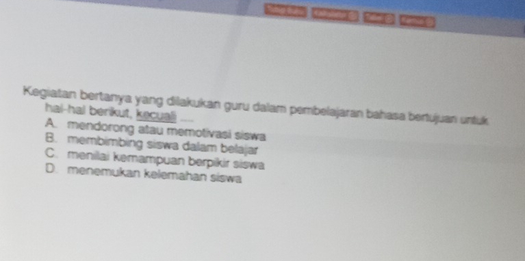 22172 ae 2210
Kegiatan bertanya yang dilakukan guru dalam pembelajaran bahasa bertujuan untuk
hal-hal berikut, kecuali
A. mendorong atau memotivasi siswa
B. membimbing siswa dalam belajar
C. menilai kemampuan berpikir siswa
D. menemukan kelemahan siswa