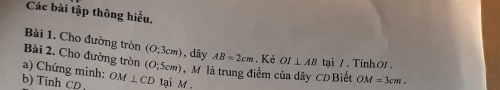 Các bài tập thông hiểu. 
Bài 1. Cho đường tròn (0;3cm) , dây 
Bài 2. Cho đường tròn AB=2cm. Kẻ OI⊥ AB tại /. Tính 01. 
a) Chứng minh: (O;5cm) M là trung điểm của dây CDBiết OM=3cm. 
b) Tính 70 OM⊥ CD tại M.