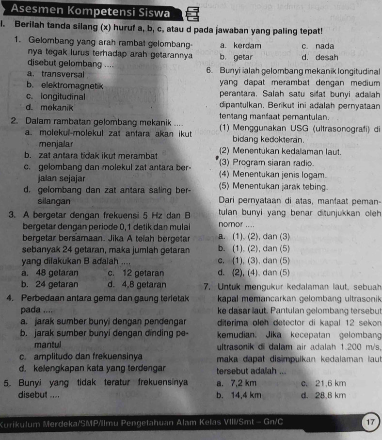 Asesmen Kompetensi Siswa
l. Berilah tanda silang (x) huruf a, b, c, atau d pada jawaban yang paling tepat!
1. Gelombang yang arah rambat gelombang- a. kerdam c. nada
nya tegak lurus terhadap arah getarannya b. getar d. desah
disebut gelombang ....
a. transversal 6. Bunyi ialah gelombang mekanik longitudinal
b. elektromagnetik yang dapat merambat dengan medium
c. longitudinal perantara. Salah satu sifat bunyi adalah
d. mekanik
dipantulkan. Berikut ini adalah pernyataan
tentang manfaat pemantulan.
2. Dalam rambatan gelombang mekanik .... (1) Menggunakan USG (ultrasonografi) di
a. molekul-molekul zat antara akan ikut bidang kedokteran.
menjalar (2) Menentukan kedalaman laut.
b. zat antara tidak ikut merambat
c. gelombang dan molekul zat antara ber- (3) Program siaran radio.
jalan sejajar
(4) Menentukan jenis logam.
d. gelombang dan zat antara saling ber- (5) Menentukan jarak tebing.
silangan Dari pernyataan di atas, manfaat peman-
3. A bergetar dengan frekuensi 5 Hz dan B tulan bunyi yang benar ditunjukkan oleh 
bergetar dengan periode 0,1 detik dan mulai nomor ....
bergetar bersamaan. Jika A telah bergetar a. (1), (2), dan (3)
sebanyak 24 getaran, maka jumlah getaran b. (1), (2), dan (5)
yang dilakukan B adalah .... c. (1), (3), dan (5)
a. 48 getaran c. 12 getaran d. (2), (4), dan (5)
b. 24 getaran d. 4,8 getaran 7. Untuk mengukur kedalaman laut, sebuah
4. Perbedaan antara gema dan gaung terletak kapal memancarkan gelombang ultrasonik 
pada .... ke dasar laut. Pantulan gelombang tersebut
a. jarak sumber bunyi dengan pendengar diterima oleh detector di kapal 12 sekon
b. jarak sumber bunyi dengan dinding pe- emudian. Jika kecepatan gelombang
mantul ultrasonik di dalam air adalah 1.200 m/s,
c. amplitudo dan frekuensinya maka dapat disimpulkan kedalaman laut
d. kelengkapan kata yang terdengar tersebut adalah ...
5. Bunyi yang tidak teratur frekuensinya a. 7,2 km c. 21,6 km
disebut .... b. 14,4 km d. 28,8 km
Kurikulum Merdeka/SMP/Ilmu Pengetahuan Alam Kelas VIII/Smt - Gn/C 17