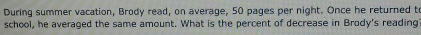 During summer vacation, Brody read, on average, 50 pages per night. Once he returned to 
school, he averaged the same amount. What is the percent of decrease in Brody's reading