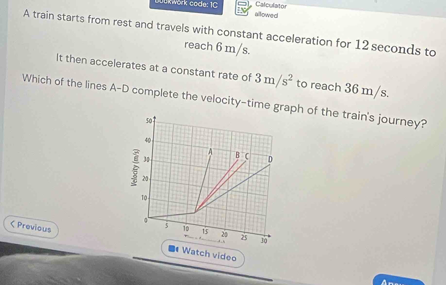 Calculator 
üükwörk code: 1C allowed 
A train starts from rest and travels with constant acceleration for 12 seconds to 
reach 6 m/s. 
It then accelerates at a constant rate of 3m/s^2 to reach 36 m/s. 
Which of the lines A-D complete the velocity-time grah of the train's journey? 
< Previous ch video