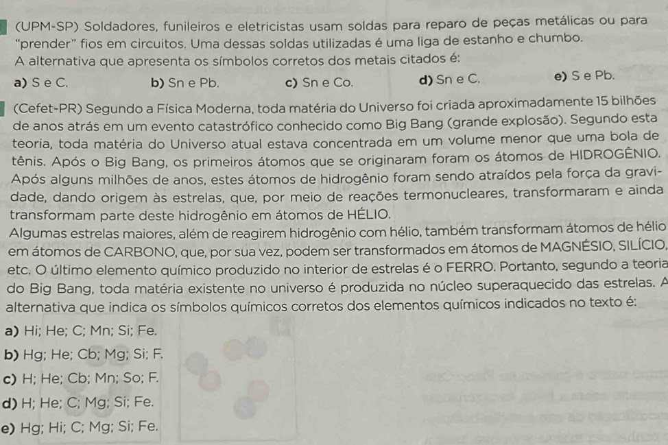 (UPM-SP) Soldadores, funileiros e eletricistas usam soldas para reparo de peças metálicas ou para
“prender” fios em circuitos. Uma dessas soldas utilizadas é uma liga de estanho e chumbo.
A alternativa que apresenta os símbolos corretos dos metais citados é:
a) S e C. b) Sn e Pb. c)Sn e Co. d) Sn e C. e) S e Pb.
(Cefet-PR) Segundo a Física Moderna, toda matéria do Universo foi criada aproximadamente 15 bilhões
de anos atrás em um evento catastrófico conhecido como Big Bang (grande explosão). Segundo esta
teoria, toda matéria do Universo atual estava concentrada em um volume menor que uma bola de
tênis. Após o Big Bang, os primeiros átomos que se originaram foram os átomos de HIDROGÊNIO.
Após alguns milhões de anos, estes átomos de hidrogênio foram sendo atraídos pela força da gravi-
dade, dando origem às estrelas, que, por meio de reações termonucleares, transformaram e ainda
transformam parte deste hidrogênio em átomos de HÉLIO.
Algumas estrelas maiores, além de reagirem hidrogênio com hélio, também transformam átomos de hélio
em átomos de CARBONO, que, por sua vez, podem ser transformados em átomos de MAGNÉSIO, SILÍCIO,
etc. O último elemento químico produzido no interior de estrelas é o FERRO. Portanto, segundo a teoria
do Big Bang, toda matéria existente no universo é produzida no núcleo superaquecido das estrelas. A
alternativa que indica os símbolos químicos corretos dos elementos químicos indicados no texto é:
a) Hi; He; C; Mn; Si; Fe.
b) Hg; He; Cb; Mg; Si; F.
c) H; He; Cb; Mn; So; F.
d) H; He; C; Mg; Si; Fe.
e) Hg; Hi; C; Mg; Si; Fe.