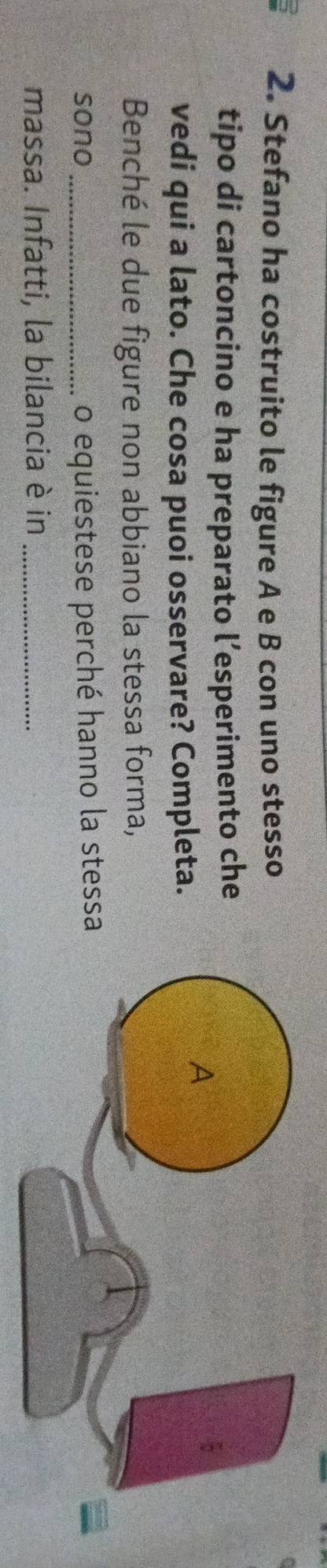 Stefano ha costruito le figure A e B con uno stesso 
tipo di cartoncino e ha preparato l’esperimento che 
vedi qui a lato. Che cosa puoi osservare? Completa. 
Benché le due figure non abbiano la stessa forma, 
sono _o equiestese perché hanno la stessa 
massa. Infatti, la bilancia è in_