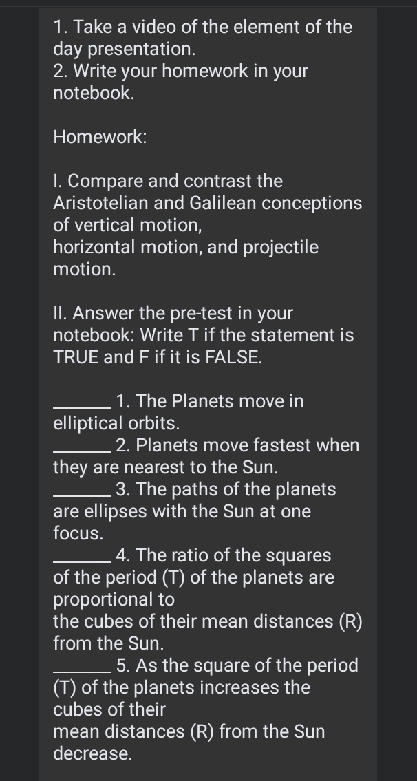 Take a video of the element of the 
day presentation. 
2. Write your homework in your 
notebook. 
Homework: 
I. Compare and contrast the 
Aristotelian and Galilean conceptions 
of vertical motion, 
horizontal motion, and projectile 
motion. 
II. Answer the pre-test in your 
notebook: Write T if the statement is 
TRUE and F if it is FALSE. 
_1. The Planets move in 
elliptical orbits. 
_2. Planets move fastest when 
they are nearest to the Sun. 
_3. The paths of the planets 
are ellipses with the Sun at one 
focus. 
_4. The ratio of the squares 
of the period (T) of the planets are 
proportional to 
the cubes of their mean distances (R) 
from the Sun. 
_5. As the square of the period 
(T) of the planets increases the 
cubes of their 
mean distances (R) from the Sun 
decrease.