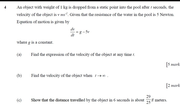 An object with weight of 1 kg is dropped from a static point into the pool after t seconds, the 
velocity of the object is vms^(-1). Given that the resistance of the water in the pool is 5 Newton. 
Equation of motion is given by
 dv/dt =g-5v
where g is a constant. 
(a) Find the expression of the velocity of the object at any time t. 
[5 mark. 
(b) Find the velocity of the object when tto ∈fty. 
[2 mark 
(c) Show that the distance travelled by the object in 6 seconds is about  29/25 g meters.