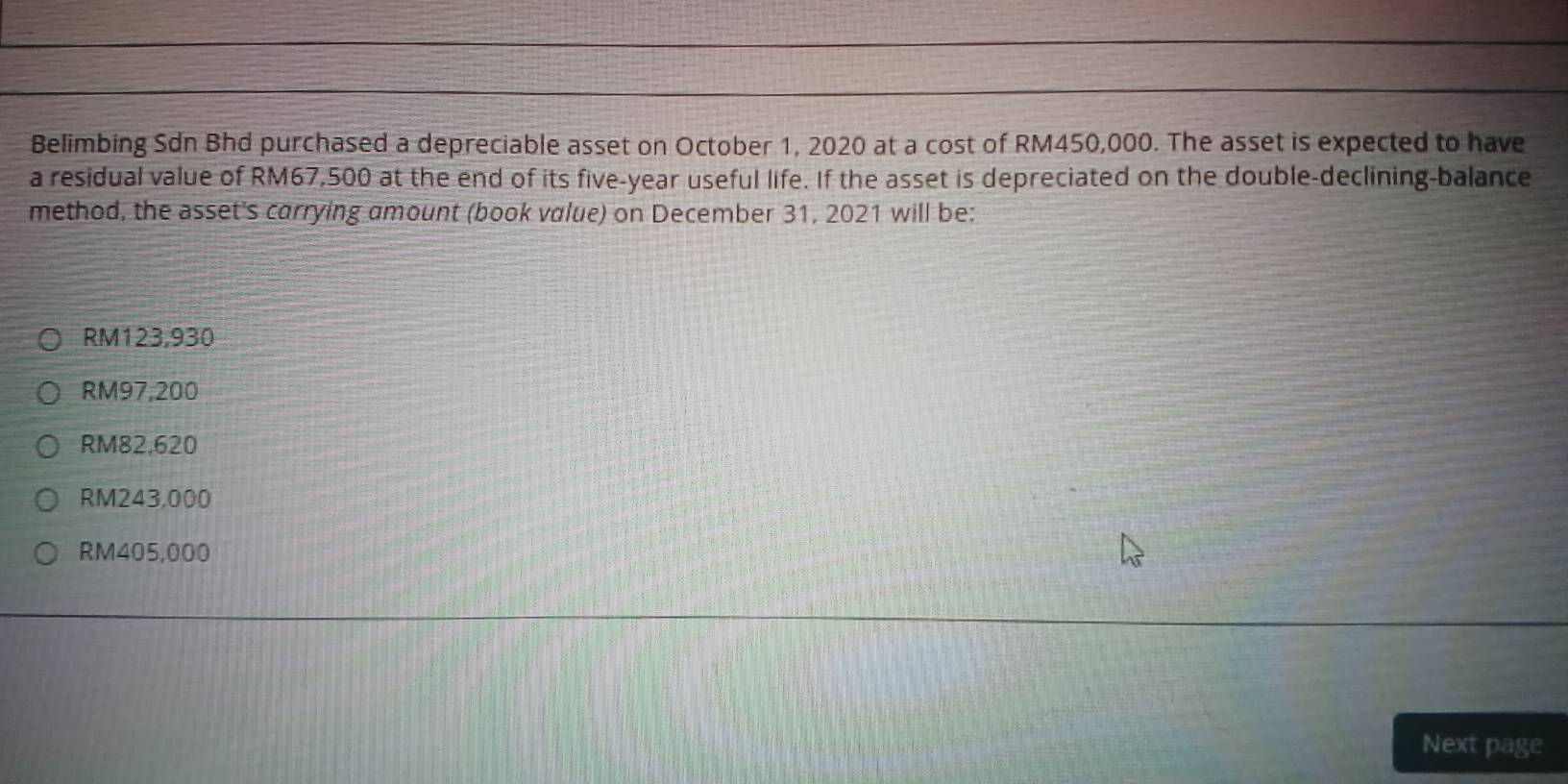 Belimbing Sdn Bhd purchased a depreciable asset on October 1, 2020 at a cost of RM450,000. The asset is expected to have
a residual value of RM67,500 at the end of its five-year useful life. If the asset is depreciated on the double-declining-balance
method, the asset's carrying amount (book value) on December 31, 2021 will be:
RM123,930
RM97,200
RM82,620
RM243,000
RM405,000
Next page