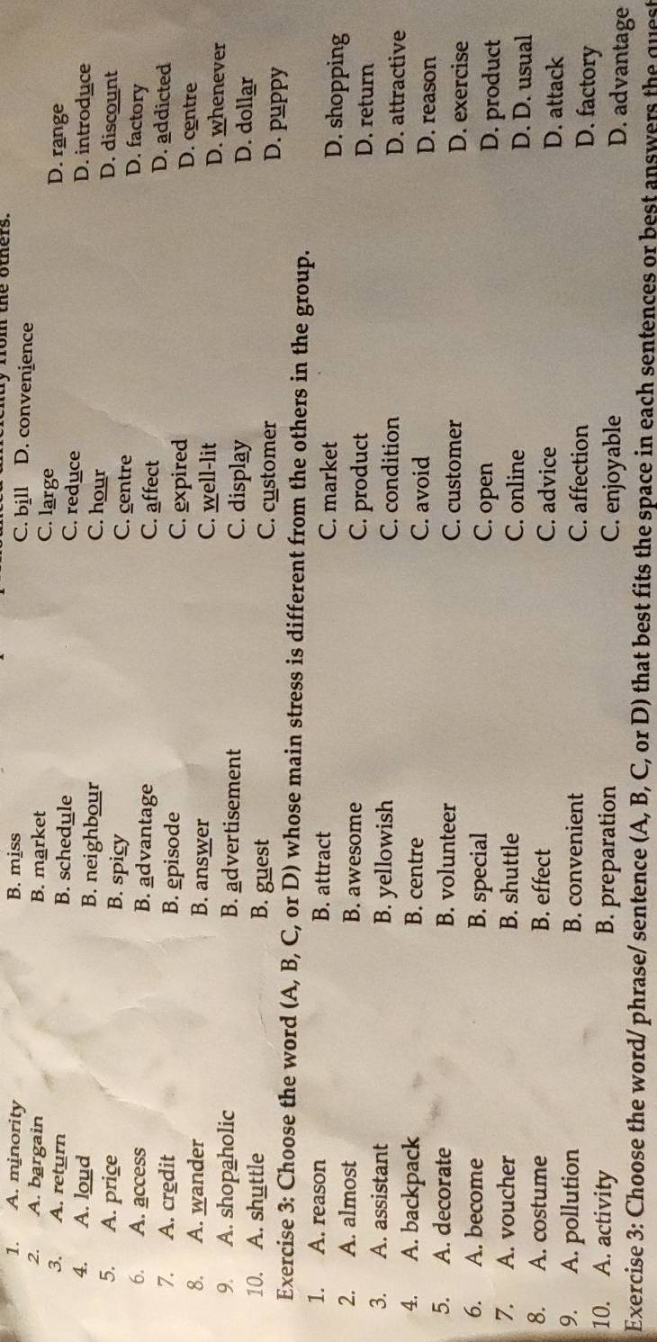 A. minority B. miss
ty from the others.
C. bill D. convenience
2. A. bargain B. market D. range
C. large
3. A. return B. schedule D. introduce
C. reduce
4. A. loud B. neighbour C. hour
D. discount
5. A. price B. spicy C. centre
D. factory
6. A. access B. advantage C. affect
D. addicted
7. A. credit B. episode C. expired
D. centre
8. A. wander B. answer C. well-lit D. whenever
9. A. shopaholic B. advertisement C. display
D. dollar
10. A. shuttle B. guest C. customer
D. puppy
Exercise 3: Choose the word (A, B, C, or D) whose main stress is different from the others in the group.
1. A. reason B. attract C. market
D. shopping
2. A. almost B. awesome C. product
D. return
3. A. assistant B. yellowish C. condition D. attractive
4. A. backpack B. centre C. avoid D. reason
5. A. decorate B. volunteer C. customer D. exercise
6. A. become B. special C. open D. product
7. A. voucher B. shuttle C. online D. D. usual
8. A. costume B. effect C. advice D. attack
9. A. pollution B. convenient C. affection
D. factory
10. A. activity B. preparation C. enjoyable
D. advantage
Exercise 3: Choose the word/ phrase/ sentence (A, B, C, or D) that best fits the space in each sentences or best answers the quest