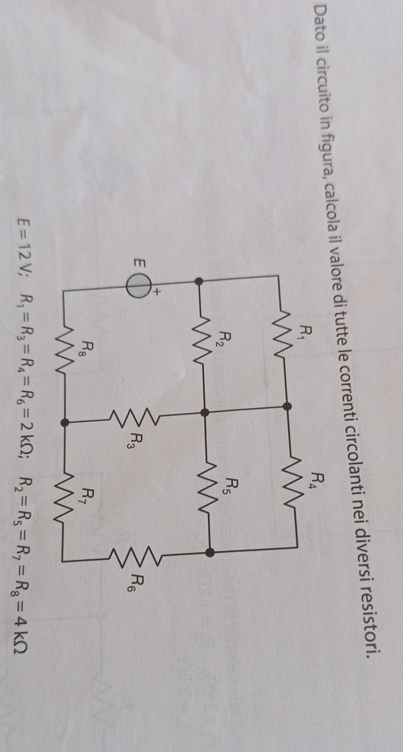 Dato il circuito in figura, calcola il valore di tutte le correnti circolanti nei diversi resistori.
E=12V;R_1=R_3=R_4=R_6=2kOmega ;R_2=R_5=R_7=R_8=4kOmega