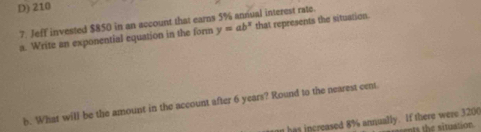 D) 210
7. Jeff invested $850 in an account that earns 5% annual interest rate.
a. Write an exponential equation in the form y=ab^x that represents the situation.
b. What will be the amount in the account after 6 years? Round to the nearest cent
n has increased 8% annually. If there were 3200
ns the situation .