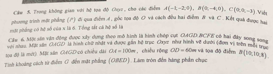 Trong không gian với hệ tọa độ Oxyz , cho các điểm A(-1;-2;0), B(0;-4;0), C(0;0;-3).Viết 
phương trình mặt phẳng (P) đi qua điểm A, gốc tọa độ O và cách đều hai điểm B và C. Kết quả được hai 
mặt phẳng có hệ số của x là 6. Tổng tất cả hệ số là 
Câu 6. Một sân vận động được xây dựng theo mô hình là hình chóp cụt OAGD. BCFE có hai đây song song 
với nhau. Mặt sân OAGD là hình chữ nhật và được gắn hệ trục Oxyz như hình vẽ dưới (đơn vị trên mỗi trục 
tọa độ là mét). Mặt sân OAGD có chiều dài OA=100m , chiều rộng OD=60m và tọa độ điểm 
Tính khoảng cách từ điểm G đến mặt phẳng (OBED). Làm tròn đến hàng phần chục B(10;10;8).