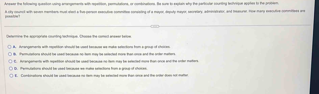 Answer the following question using arrangements with repetition, permutations, or combinations. Be sure to explain why the particular counting technique applies to the problem.
A city council with seven members must elect a five-person executive committee consisting of a mayor, deputy mayor, secretary, administrator, and treasurer. How many executive committees are
possible?
Determine the appropriate counting technique. Choose the correct answer below.
A. Arrangements with repetition should be used because we make selections from a group of choices
B. Permutations should be used because no item may be selected more than once and the order matters.
C. Arrangements with repetition should be used because no item may be selected more than once and the order matters.
D. Permutations should be used because we make selections from a group of choices.
E. Combinations should be used because no item may be selected more than once and the order does not matter.