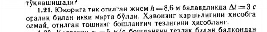 кнашишади² м баландлηкда △ t=3c
1.21. корига τик оτилган жисм h=8,6
оралик бнлан икки марта булдη. Χавонинг каршнлигннη хисобга 
олмай, отилган тошнинг бошлангич тезлигини хисобланг. 
Úς бομданεич τезлиκ бηлан бадκонлан