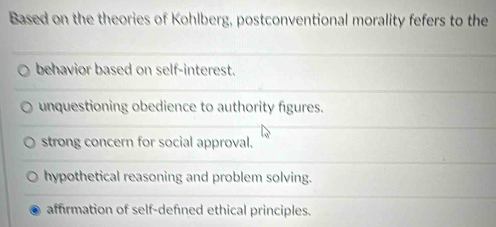 Based on the theories of Kohlberg, postconventional morality fefers to the
behavior based on self-interest.
unquestioning obedience to authority figures.
strong concern for social approval.
hypothetical reasoning and problem solving.
affirmation of self-defined ethical principles.