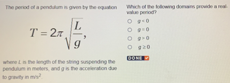 The period of a pendulum is given by the equation Which of the following domains provide a real-
value period?
g<0</tex>
g=0
T=2π sqrt(frac L)g, g>0
g≥ 0
DONE"
where L is the length of the string suspending the
pendulum in meters, and g is the acceleration due
to gravity in m/s^2.