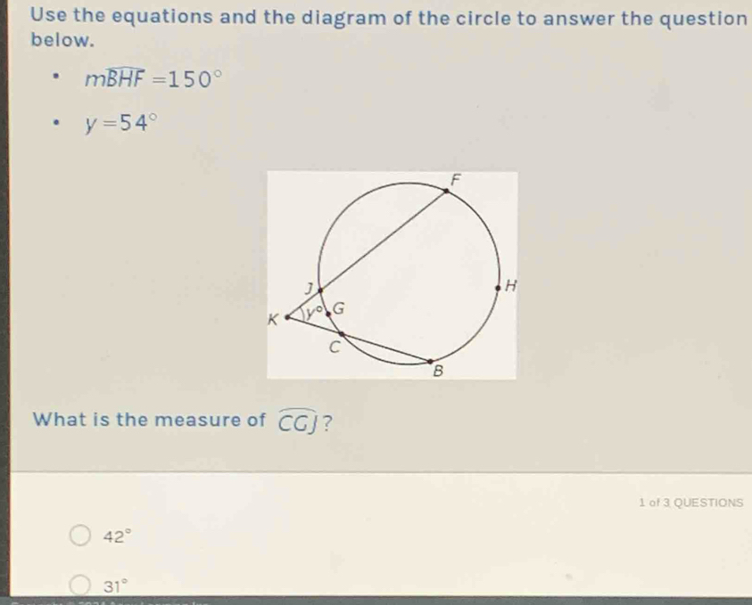 Use the equations and the diagram of the circle to answer the question
below.
mwidehat BHF=150°
y=54°
What is the measure of widehat CGJ ?
1 of 3 QUESTIONS
42°
31°