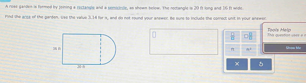 A rose garden is formed by joining a rectangle and a semicircle, as shown below. The rectangle is 20 ft long and 16 ft wide. 
Find the area of the garden. Use the value 3.14 for π, and do not round your answer. Be sure to include the correct unit in your answer. 
Tools Help
 □ /□   □  □ /□   This question uses a r
ft ft^2 Show Me 
5