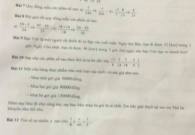 15 45 
Bài 7 Quy đồng mẫu các phân số sau: a)  7/240  và  (-1)/360 ; b)  (-3)/7 : 8/15  và  4/21 . 
Bài 8 Rút gọn rồi quy đồng mẫu các phân số sau: 
a)  (29-5)/54  và  (45-54)/33 ; b)  (18+14)/18  và  (26-50)/30 . 
Bài 9 Bạn Việt là một người rất thích đi xe đạp vào cuối tuần. Ngày thứ Báy, bạn đi được 31 (km) trong 2
giờ. Ngày Chủ nhật, bạn đi được 46 (km) trong 3 giờ. Hồi ngây nào bạn Việt đạp xe nhanh hơn? 
Bài 10 Sắp xếp các phân số sau theo thứ tự từ bé đến lớn  (-1)/8 : 5/24  :  7/18 ; - 5/9 ;  1/2 
Bài 11 Một cửa hàng thực phẩm bán một loại xúc xích với các giá như sau: 
- Mua một gói giá 50000 đồng. 
- Mua hai gói giá 90000 đồng. 
- Mua ba gói giá 130000đồng. 
Hôm nay Mai đi chợ cùng mẹ, mẹ bảo Mai mua ba gói là rẻ nhất. Em hãy giải thích tại sao mẹ Mai lại 
khuyên như thể nhé. 
Bài 12 Tìm số tự nhiên x sao cho  1/8 ≤  x/40  .