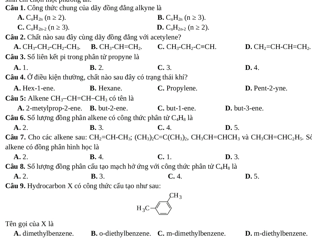 cm chon mot phdong u
Câu 1. Công thức chung của dãy đồng đẳng alkyne là
A. C_nH_2n(n≥ 2). B. C_nH_2n(n≥ 3).
C. C_nH_2n-2(n≥ 3). D. C_nH_2n-2(n≥ 2).
Câu 2. Chất nào sau đây cùng dãy đồng đẳng với acetylene?
A. CH_3-CH_2-CH_2-CH_3. B. CH_3-CH=CH_2. C. CH_3-CH_2-Cequiv CH. D. CH_2=CH-CH=CH_2.
Câu 3. Số liên kết pi trong phân tử propyne là
A. 1. B. 2. C. 3. D. 4.
Câu 4. Ở điều kiện thường, chất nào sau đây có trạng thái khí?
A. Hex-1-ene. B. Hexane. C. Propylene. D. Pent-2-yne.
Câu 5: Alkene CH_3-CH=CH-CH_3 có tên là
A. 2-metylprop-2-ene. B. but-2-ene. C. but-1-ene. D. but-3-ene.
Câu 6. Số lượng đồng phân alkene có công thức phân tử C_4H_8 là
A. 2. B. 3. C. 4. D. 5.
Câu 7. Cho các alkene sau: CH_2=CH-CH_3;(CH_3)_2C=C(CH_3)_2,CH_3CH=CHCH_3 và CH_3CH=CHC_2H_5;. Số
alkene có đồng phân hình học là
A. 2. B. 4. C. 1. D. 3.
Câu 8. Số lượng đồng phân cấu tạo mạch hở ứng với công thức phân tử C_4H_8 là
A. 2. B. 3. C. 4. D. 5.
Câu 9. Hydrocarbon X có công thức cấu tạo như sau:
□ CH_3
H_3C-□
Tên gọi của X là
A. dimethylbenzene. B. o-diethylbenzene. C. m-dimethylbenzene. D. m-diethylbenzene.