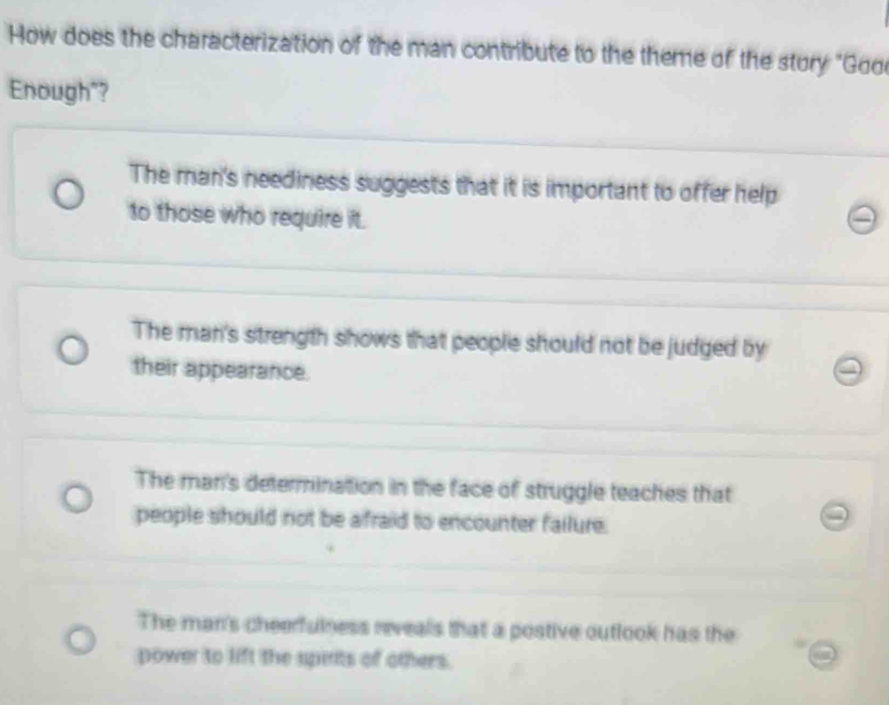 How does the characterization of the man contribute to the theme of the stury "Goo
Enough"?
The man's neediness suggests that it is important to offer help
to those who require it.
The man's strength shows that people should not be judged by
their appearance.
The man's determination in the face of struggle teaches that
people should not be afraid to encounter failure.
The man's cheerfulness reveals that a postive outlook has the
power to lift the spints of others.