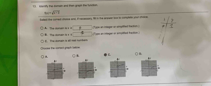 Identify the domain and then graph the function.
f(x)=sqrt(x-3)
Select the correct choice and, if necessary, fill in the answer box to complete your choice.
A. The domain is x ≥.(Type an integer or simplified fraction.)
B. The domain is x≤ □.(Type an integer or simplified fraction.)
C. The domain is all real numbers
Choose the correct graph below.
A. B. C. D.